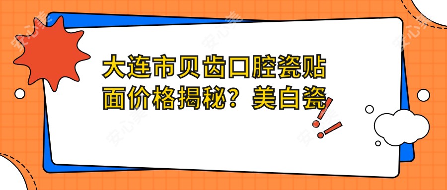 大连市贝齿口腔瓷贴面价格揭秘？美白瓷贴面2K+ 牙齿矫正8K-2W 全瓷冠修复1.5K+