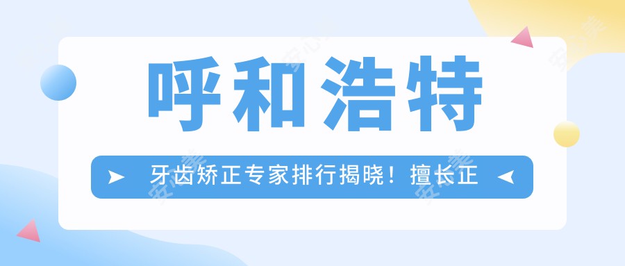 呼和浩特牙齿矫正医生排行揭晓！擅长正畸修复，活动义齿全攻略！