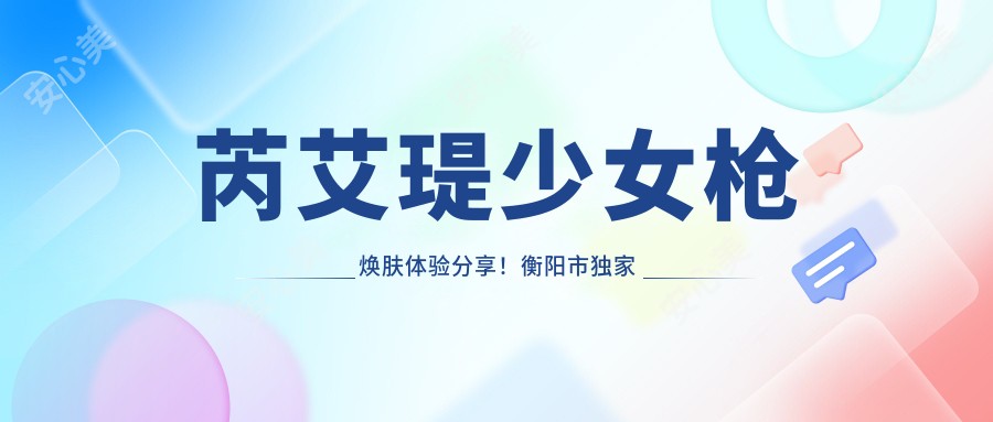 芮艾瑅少女枪焕肤体验分享！衡阳市独研优惠仅需1280元，美肌疗效立竿见影✨