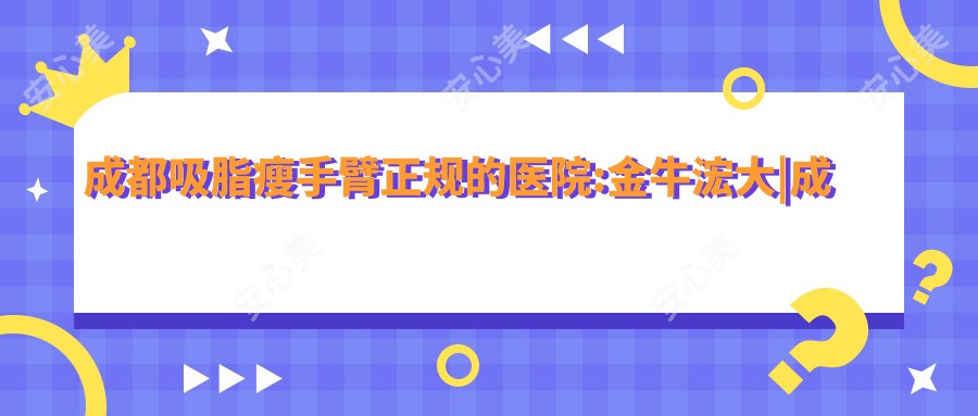 成都吸脂瘦手臂正规的医院:金牛浤大|成都蓉雅晶肤医疗美容|成都漾颜医疗美容诊所排名前10
