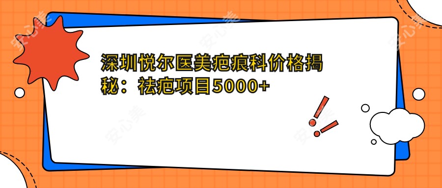 深圳悦尔医美疤痕科价格揭秘：祛疤项目5000+ 精细修复1000元起 实惠之选