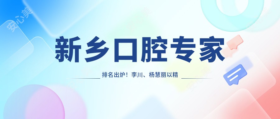 新乡口腔医生排名出炉！李川、杨慧丽以精细技艺带领正畸与修复潮流！