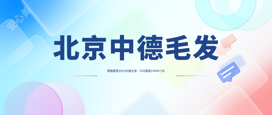 北京中德毛发移植医院2023价格全览：FUE植发15000+|头顶加密8000+|发际线调整6800+