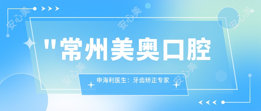 \'"常州美奥口腔申海利医生：牙齿矫正医生与全科口腔护理详解"\'