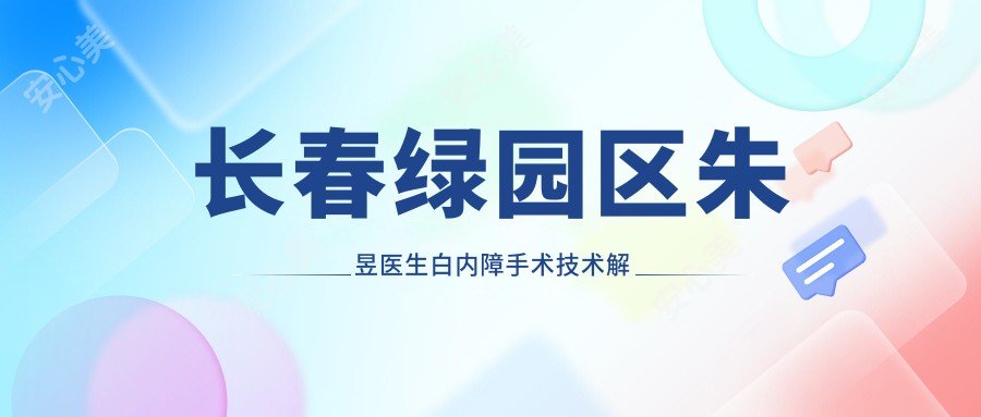 长春绿园区朱昱医生白内障手术技术解析！吉林省一汽总医院眼科医生价格表一览！