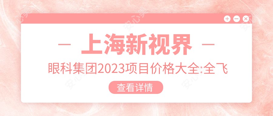 上海新视界眼科集团2023项目价格大全:全飞秒激光近视矫正15000+|ICL晶体植入28000+|白内障超声乳化术8000+