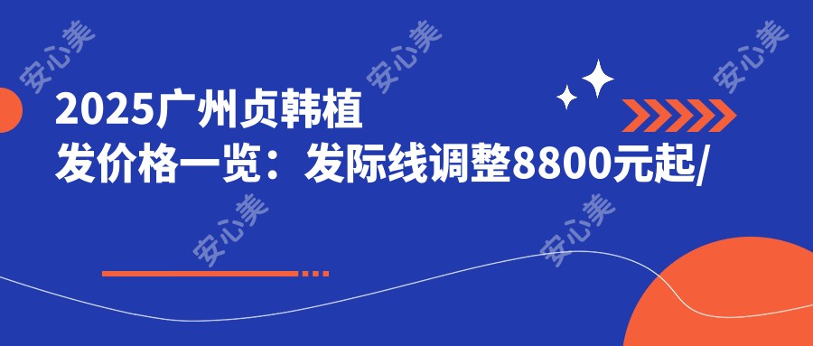 2025广州贞韩植发价格一览：发际线调整8800元起/头顶加密12600元起