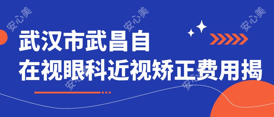 武汉市武昌自在视眼科近视矫正费用揭秘:全飞秒近视手术约1.5W+ 半飞秒亲民价1W+ ICL晶体植入近3W