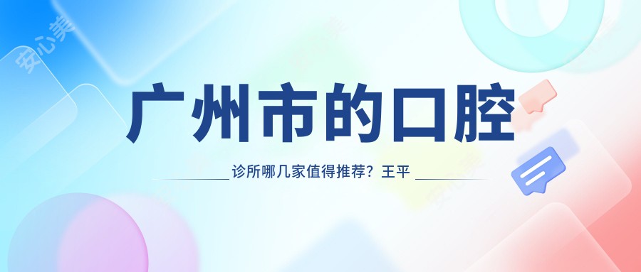 广州市的口腔诊所哪几家值得推荐?王平口腔、牙牙乐口腔等优质选择