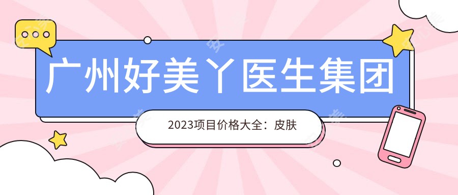 广州好美丫医生集团2023项目价格大全:皮肤美容5800+|牙齿矫正9500+|微整形除皱3800+