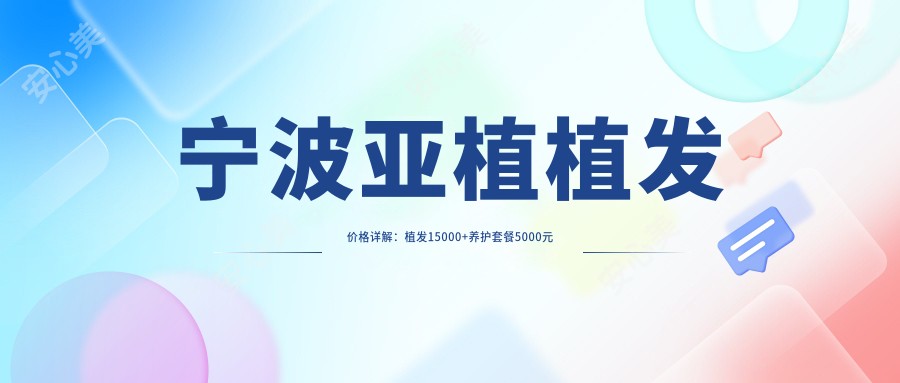 宁波亚植植发价格详解：植发15000+养护套餐5000元起实惠公开