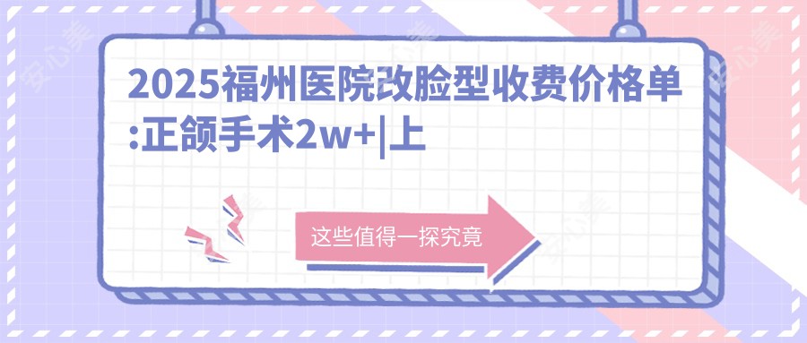 2025福州医院改脸型收费价格单:正颌手术2w+|上下颚手术1.9w+|V-LINE瓜子脸手术10w+