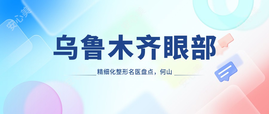乌鲁木齐眼部精细化整形名医盘点,何山李建刚以“神韵美眼”著称