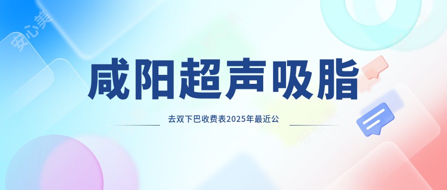 咸阳超声吸脂去双下巴收费表2025年较近公布,含吸脂去双下巴/电动负压吸脂去双下巴/下巴抽脂费用明细