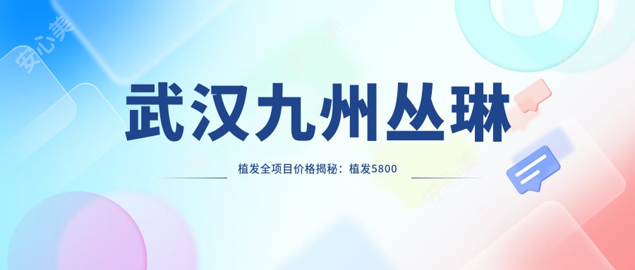 武汉九州丛琳植发全项目价格揭秘:植发5800元起,发际线调整8K元起,头皮养护套餐3000元起