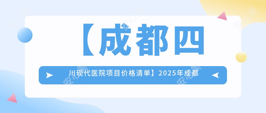 【成都四川现代医院项目价格清单】2025年成都四川现代医院整形、牙科及身体检查套餐费用公布:整形5800元起,牙科3200元起,身体检查888元