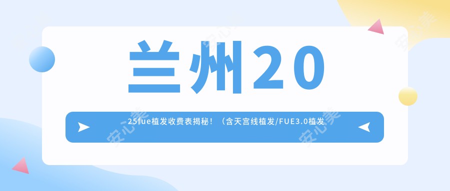 兰州2025fue植发收费表揭秘！（含天宫线植发/FUE3.0植发技术价格价目表）