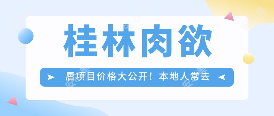 桂林肉欲唇项目价格大公开!本地人常去的5家医院测评