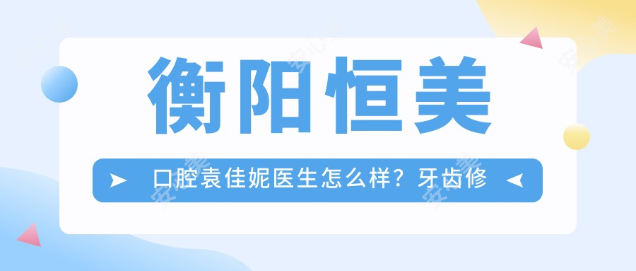 衡阳恒美口腔袁佳妮医生怎么样？牙齿修复正畸医生技术解析！