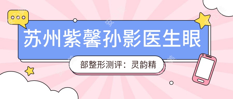 苏州紫馨孙影医生眼部整形测评:灵韵微雕大眼术自然无痕,开眼角祛眼袋恢复较快口碑好
