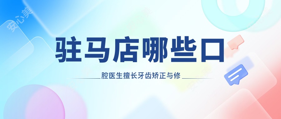 驻马店哪些口腔医生擅长牙齿矫正与修复？张玉璟刘兴华栗晗等医生如何？