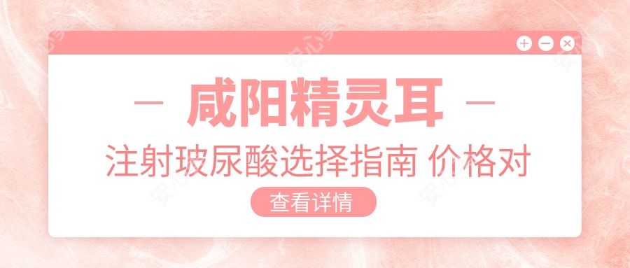 咸阳精灵耳注射玻尿酸选择指南 价格对比与医院排名解析