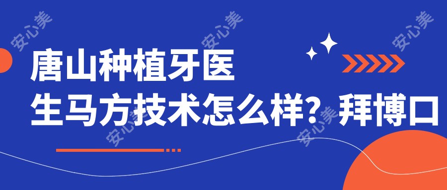 唐山种植牙医生马方技术怎么样?拜博口腔马方医生种植实例多,附医院预约方式