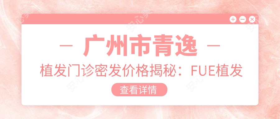 广州市青逸植发门诊密发价格揭秘:FUE植发约2W+ 头顶加密1.5W+ 疤痕修复1W+
