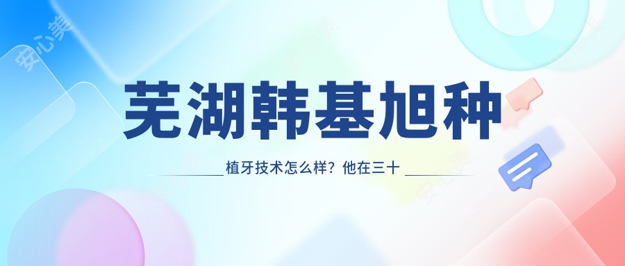 芜湖韩基旭种植牙技术怎么样?他在三十二颗口腔的矫正修复实例值得参考
