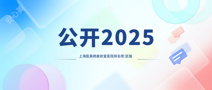 公开2025上海医美疤痕修复医院排名榜:凯瑞 华美 咏美上榜,附详细价格表!