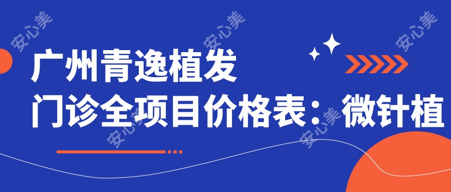 广州青逸植发门诊全项目价格表：微针植发|发际线调整|FUE技术|眼部美化|头顶加密植|疤痕修复植发费用详列