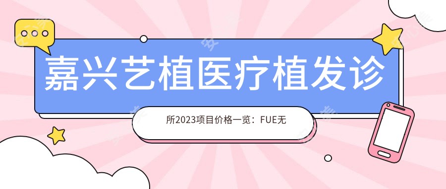 嘉兴艺植医疗植发诊所2023项目价格一览:FUE无痕植发15000+|头顶加密植发8000+|发际线调整6000+