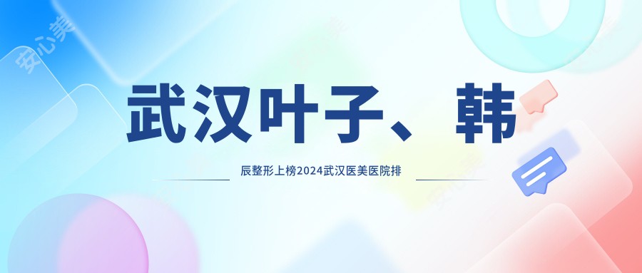 武汉叶子、韩辰整形上榜2024武汉医美医院排名，附热门项目价格表！