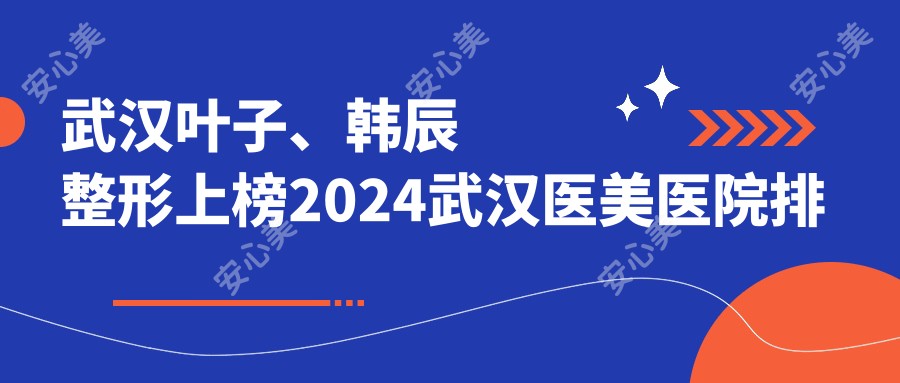武汉叶子、韩辰整形上榜2024武汉医美医院排名，附热门项目价格表！