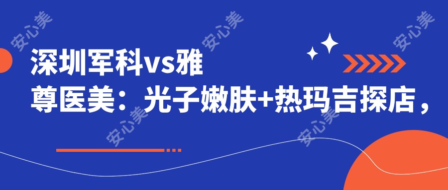 深圳军科vs雅尊医美:光子嫩肤+热玛吉探店,哪家才是你的变好看首要选择?