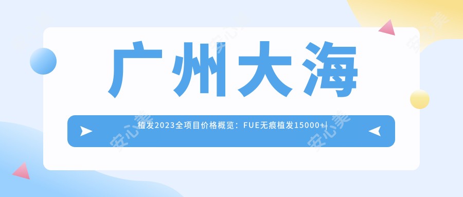 广州大海植发2023全项目价格概览:FUE无痕植发15000+|微针植发12000+|发际线调整8000+