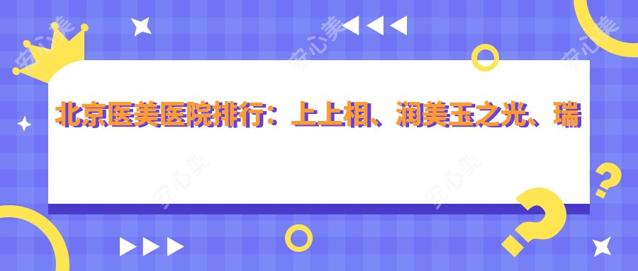 北京医美医院排行：上上相、润美玉之光、瑞希等机构人气高，附价格表参考