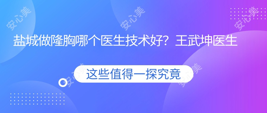 盐城做隆胸哪个医生技术好?王武坤医生手法自然,恢复较快!附医院预约方式