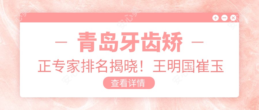 青岛牙齿矫正医生排名揭晓!王明国崔玉芝刘鸿志等名医擅长项目、价格、地址全揭秘!