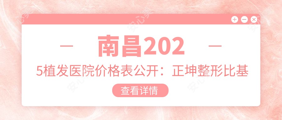 南昌2025植发医院价格表公开:正坤整形比基尼种植/发际线调整等项目详情解析!