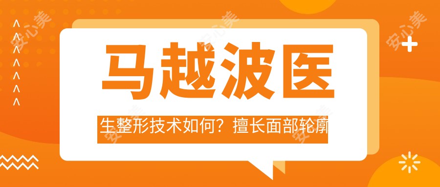 马越波医生整形技术如何?擅长面部轮廓整形与自体脂肪移植隆胸