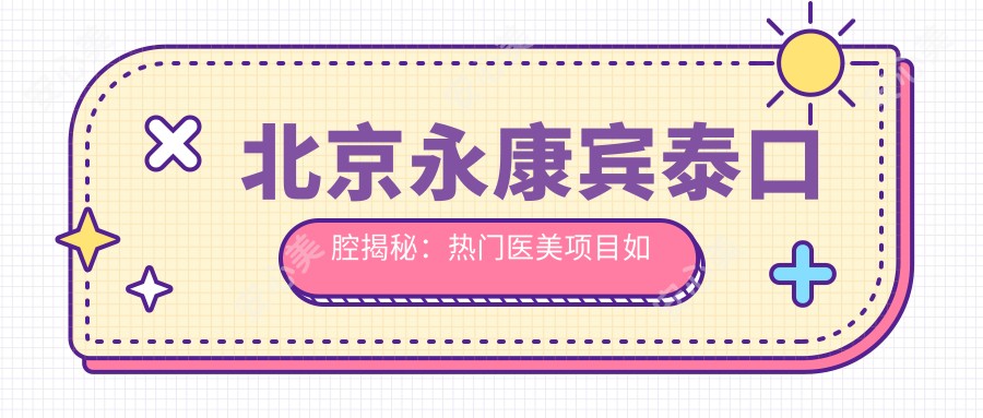 北京永康宾泰口腔揭秘：热门医美项目如牙齿矫正美白价格全攻略