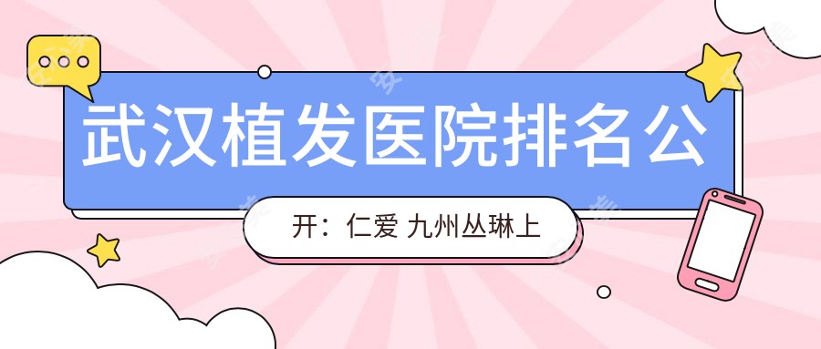 武汉植发医院排名公开:仁爱 九州丛琳上榜,胸毛种植价格表全解析!