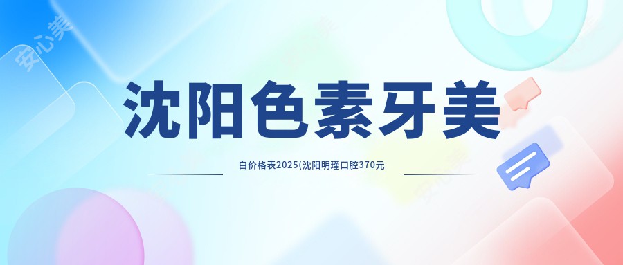 沈阳色素牙美白价格表2025(沈阳明瑾口腔370元起/沈阳王秀超口腔460起)