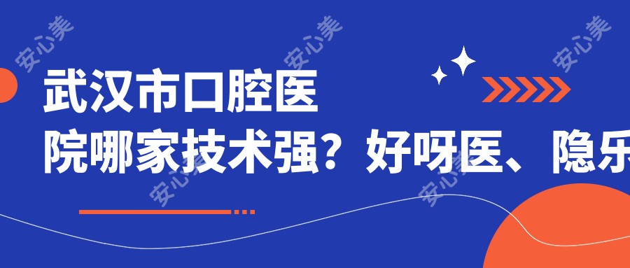 武汉市口腔医院哪家技术强?好呀医、隐乐口腔等3家机构深度测评