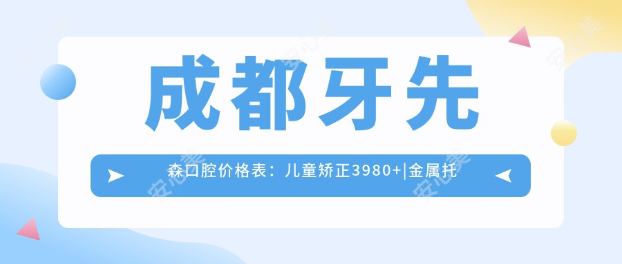 成都牙先森口腔价格表:儿童矫正3980+|金属托槽6800+|隐形矫正15800+|洗牙98+