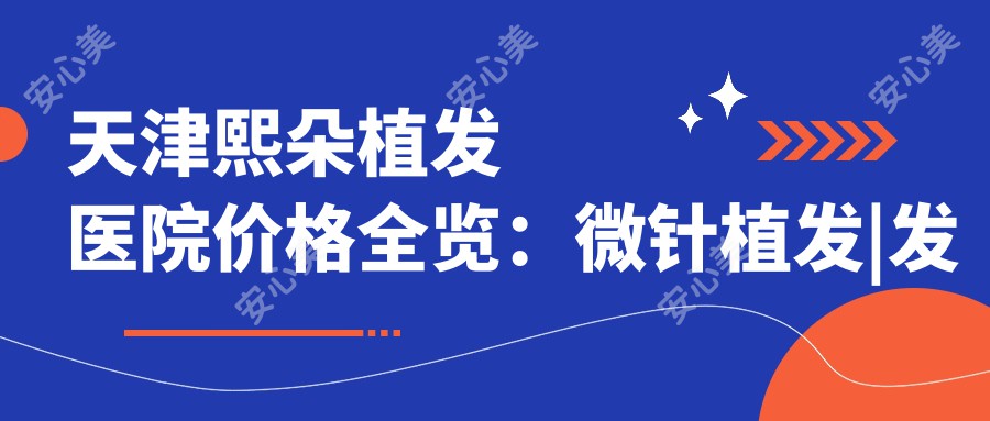 天津熙朵植发医院价格全览:微针植发|发际线调整|FUE|疤痕修复|生长因子疗法|无痕植发费用明细