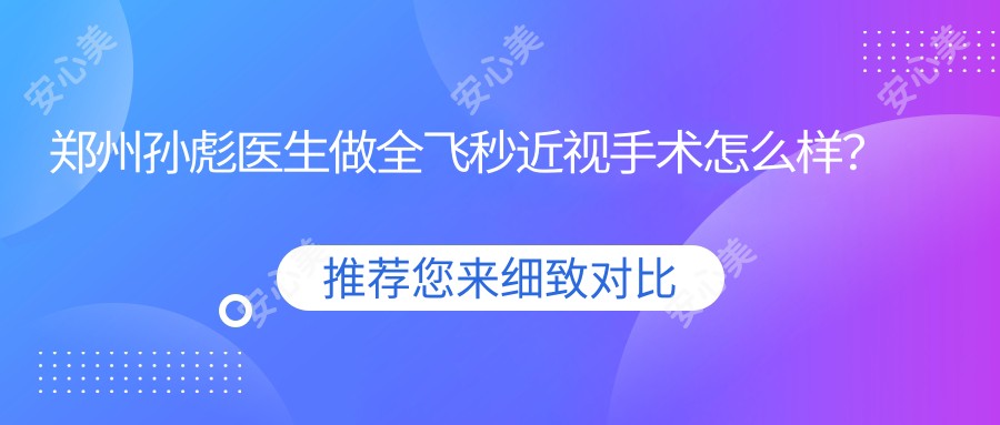 郑州孙彪医生做全飞秒近视手术怎么样?他的飞秒激光技术有哪些优势?