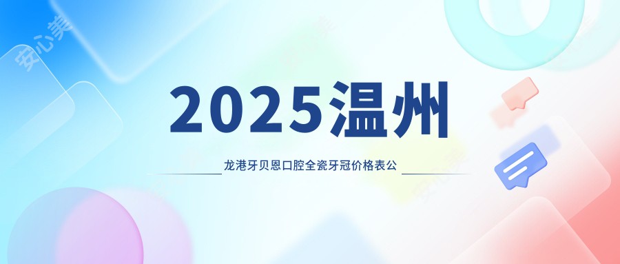 2025温州龙港牙贝恩口腔全瓷牙冠价格表公开:附烤瓷/二氧化锆冠详细收费