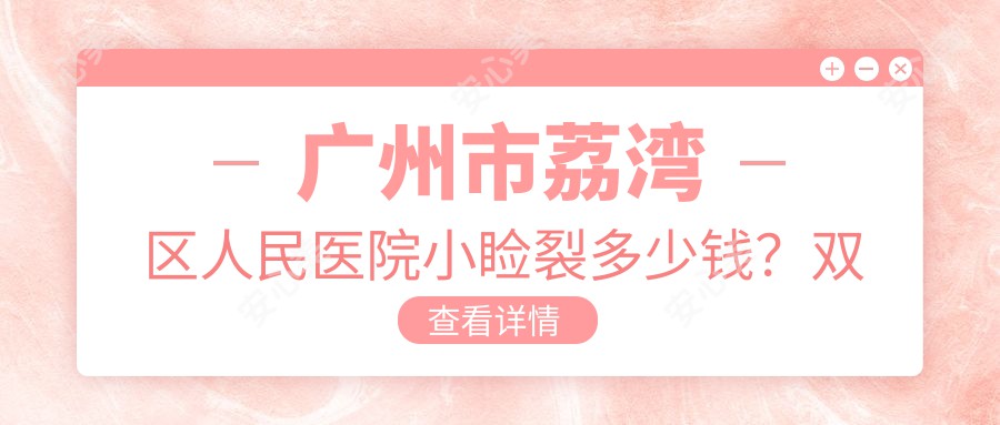广州市荔湾区人民医院小睑裂多少钱?双眼皮5K+/开眼角4K+/眼袋祛除6K+